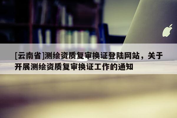 [云南省]測繪資質(zhì)復(fù)審換證登陸網(wǎng)站，關(guān)于開展測繪資質(zhì)復(fù)審換證工作的通知