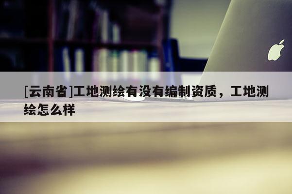 [云南省]工地測(cè)繪有沒(méi)有編制資質(zhì)，工地測(cè)繪怎么樣