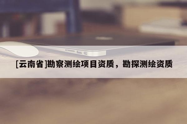 [云南省]勘察測(cè)繪項(xiàng)目資質(zhì)，勘探測(cè)繪資質(zhì)
