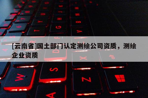 [云南省]國土部門認定測繪公司資質(zhì)，測繪企業(yè)資質(zhì)