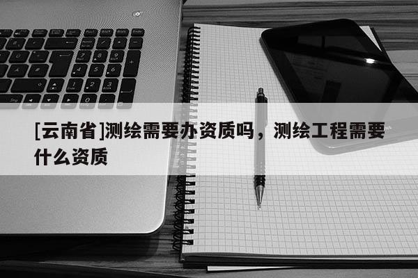 [云南省]測(cè)繪需要辦資質(zhì)嗎，測(cè)繪工程需要什么資質(zhì)