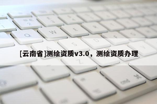 [云南省]測(cè)繪資質(zhì)v3.0，測(cè)繪資質(zhì)辦理