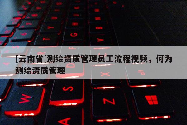 [云南省]測(cè)繪資質(zhì)管理員工流程視頻，何為測(cè)繪資質(zhì)管理