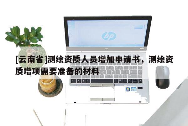 [云南省]測繪資質(zhì)人員增加申請書，測繪資質(zhì)增項(xiàng)需要準(zhǔn)備的材料