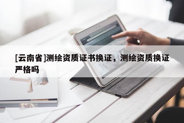 [云南省]測繪資質(zhì)證書換證，測繪資質(zhì)換證嚴(yán)格嗎