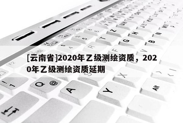 [云南省]2020年乙級(jí)測(cè)繪資質(zhì)，2020年乙級(jí)測(cè)繪資質(zhì)延期