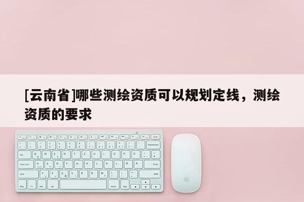 [云南省]哪些測(cè)繪資質(zhì)可以規(guī)劃定線，測(cè)繪資質(zhì)的要求