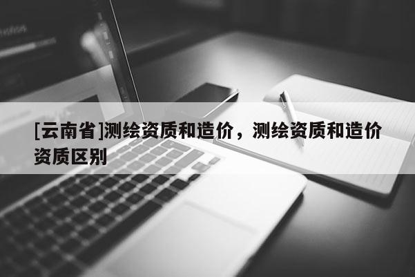 [云南省]測(cè)繪資質(zhì)和造價(jià)，測(cè)繪資質(zhì)和造價(jià)資質(zhì)區(qū)別