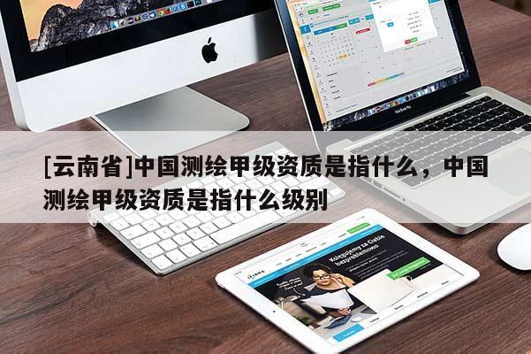 [云南省]中國測繪甲級資質是指什么，中國測繪甲級資質是指什么級別
