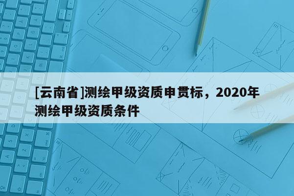 [云南省]測(cè)繪甲級(jí)資質(zhì)申貫標(biāo)，2020年測(cè)繪甲級(jí)資質(zhì)條件