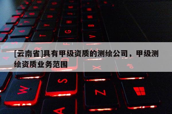 [云南省]具有甲級資質(zhì)的測繪公司，甲級測繪資質(zhì)業(yè)務(wù)范圍