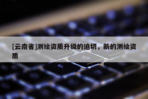 [云南省]測繪資質升級的迫切，新的測繪資質