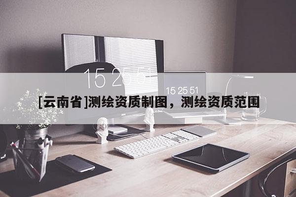 [云南省]測繪資質(zhì)制圖，測繪資質(zhì)范圍
