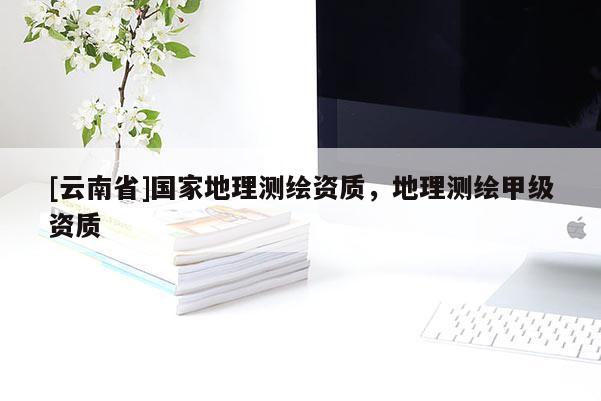 [云南省]國家地理測繪資質(zhì)，地理測繪甲級資質(zhì)