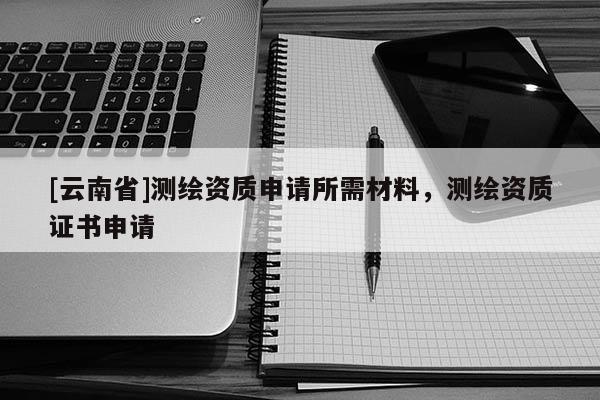 [云南省]測繪資質(zhì)申請所需材料，測繪資質(zhì)證書申請
