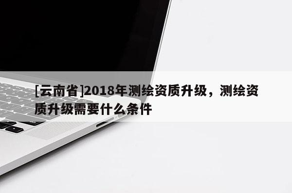 [云南省]2018年測繪資質(zhì)升級，測繪資質(zhì)升級需要什么條件