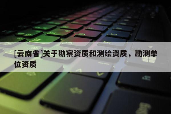 [云南省]關(guān)于勘察資質(zhì)和測(cè)繪資質(zhì)，勘測(cè)單位資質(zhì)