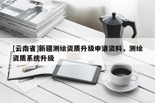 [云南省]新疆測(cè)繪資質(zhì)升級(jí)申請(qǐng)資料，測(cè)繪資質(zhì)系統(tǒng)升級(jí)