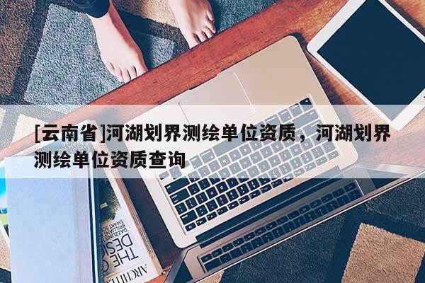 [云南省]河湖劃界測繪單位資質(zhì)，河湖劃界測繪單位資質(zhì)查詢