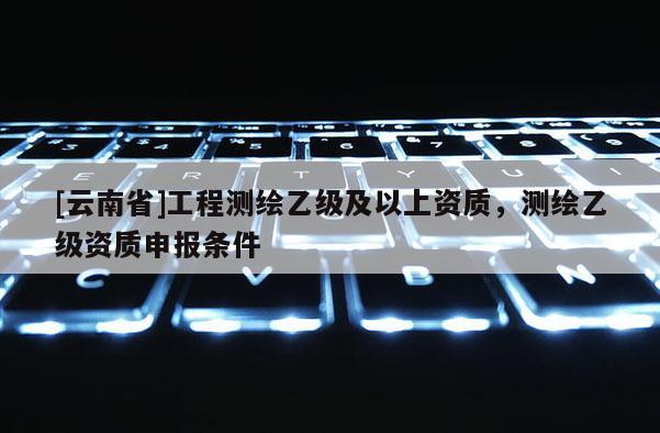 [云南省]工程測繪乙級及以上資質(zhì)，測繪乙級資質(zhì)申報條件