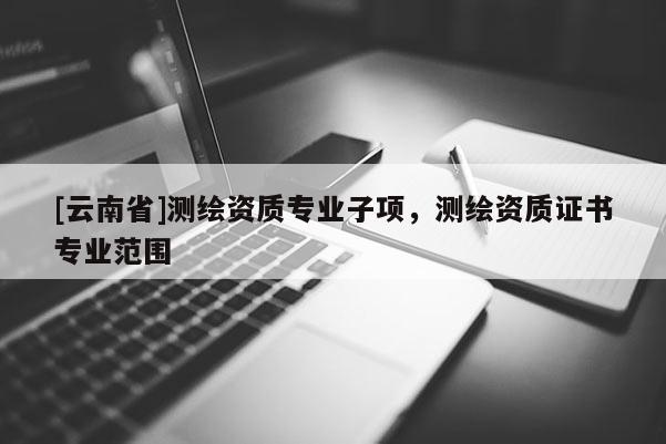 [云南省]測(cè)繪資質(zhì)專業(yè)子項(xiàng)，測(cè)繪資質(zhì)證書專業(yè)范圍