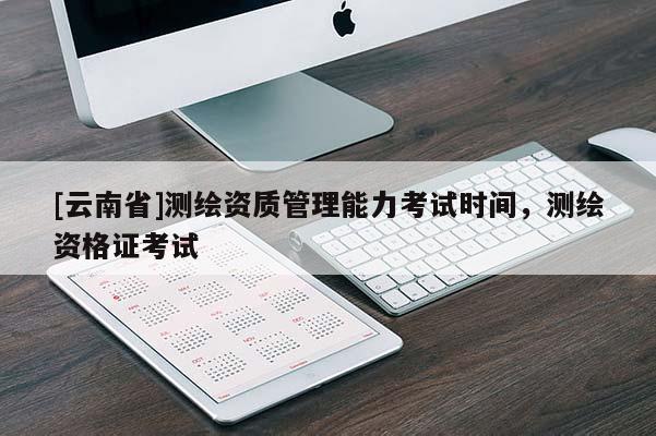 [云南省]測(cè)繪資質(zhì)管理能力考試時(shí)間，測(cè)繪資格證考試