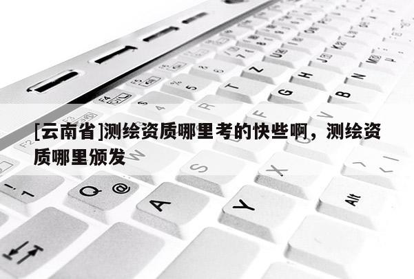 [云南省]測(cè)繪資質(zhì)哪里考的快些啊，測(cè)繪資質(zhì)哪里頒發(fā)