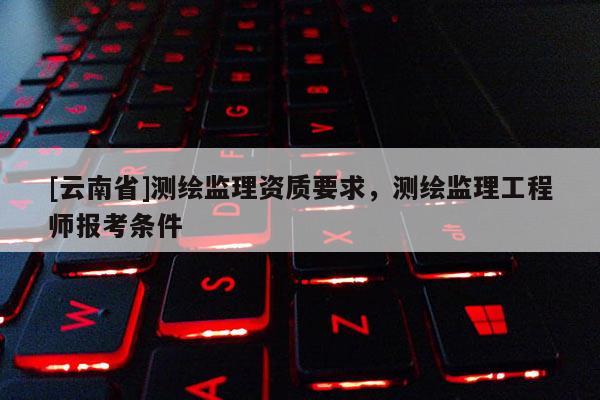 [云南省]測繪監(jiān)理資質(zhì)要求，測繪監(jiān)理工程師報考條件