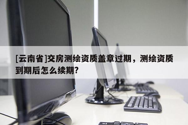 [云南省]交房測繪資質(zhì)蓋章過期，測繪資質(zhì)到期后怎么續(xù)期?