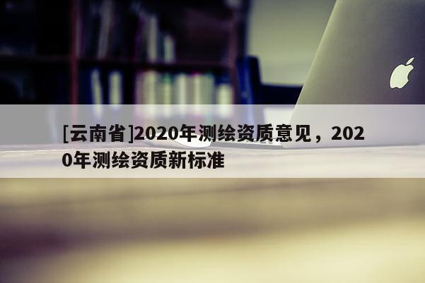 [云南省]2020年測繪資質(zhì)意見，2020年測繪資質(zhì)新標(biāo)準(zhǔn)