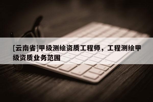[云南省]甲級測繪資質(zhì)工程師，工程測繪甲級資質(zhì)業(yè)務(wù)范圍