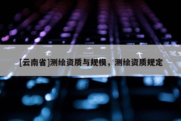 [云南省]測(cè)繪資質(zhì)與規(guī)模，測(cè)繪資質(zhì)規(guī)定