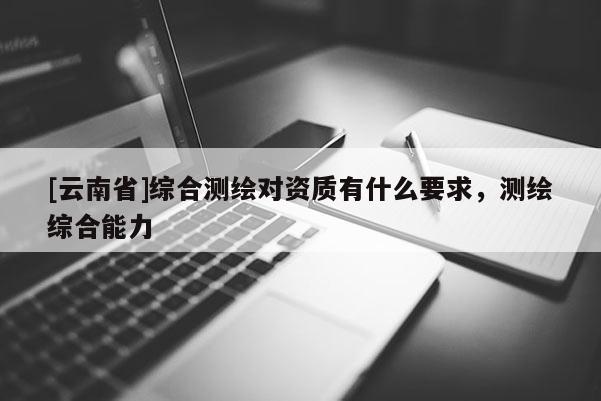 [云南省]綜合測繪對資質(zhì)有什么要求，測繪綜合能力