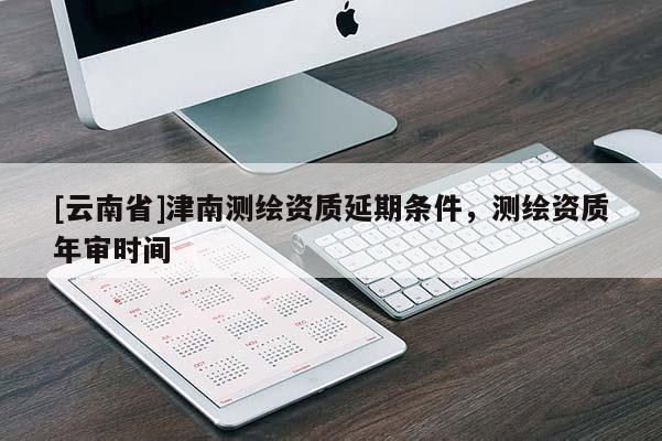 [云南省]津南測繪資質(zhì)延期條件，測繪資質(zhì)年審時間