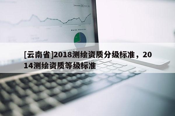 [云南省]2018測(cè)繪資質(zhì)分級(jí)標(biāo)準(zhǔn)，2014測(cè)繪資質(zhì)等級(jí)標(biāo)準(zhǔn)