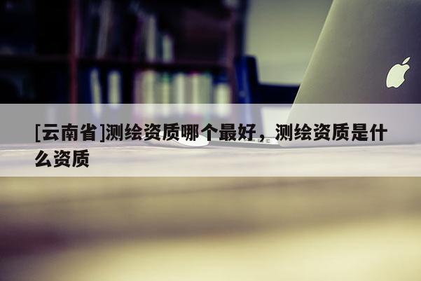 [云南省]測繪資質(zhì)哪個最好，測繪資質(zhì)是什么資質(zhì)