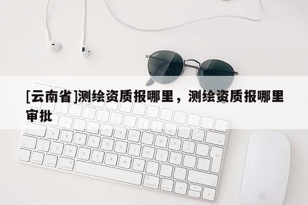 [云南省]測繪資質(zhì)報(bào)哪里，測繪資質(zhì)報(bào)哪里審批