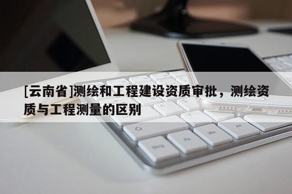 [云南省]測繪和工程建設(shè)資質(zhì)審批，測繪資質(zhì)與工程測量的區(qū)別