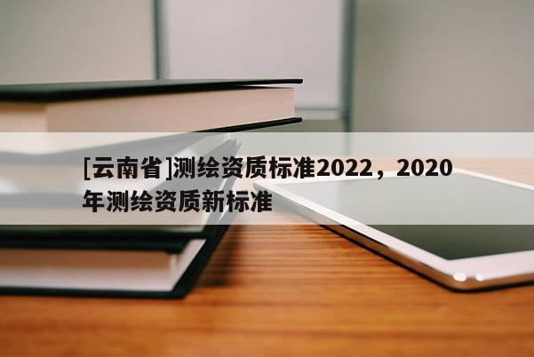 [云南省]測(cè)繪資質(zhì)標(biāo)準(zhǔn)2022，2020年測(cè)繪資質(zhì)新標(biāo)準(zhǔn)