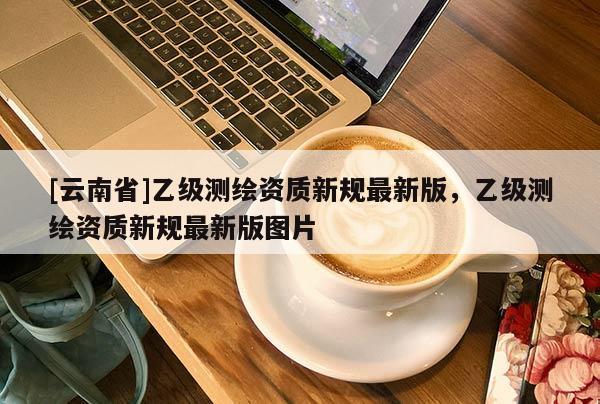 [云南省]乙級(jí)測(cè)繪資質(zhì)新規(guī)最新版，乙級(jí)測(cè)繪資質(zhì)新規(guī)最新版圖片