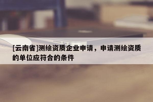 [云南省]測(cè)繪資質(zhì)企業(yè)申請(qǐng)，申請(qǐng)測(cè)繪資質(zhì)的單位應(yīng)符合的條件