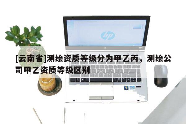 [云南省]測繪資質(zhì)等級分為甲乙丙，測繪公司甲乙資質(zhì)等級區(qū)別