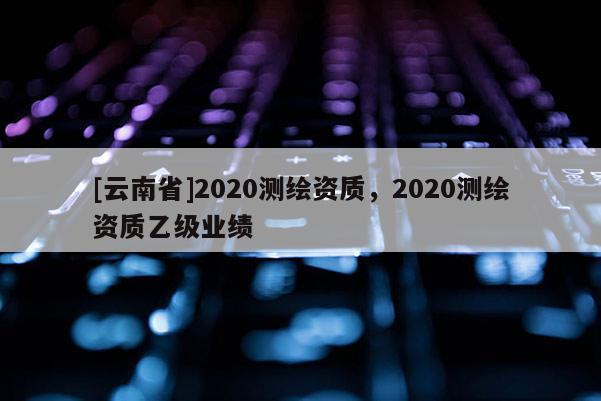 [云南省]2020測繪資質(zhì)，2020測繪資質(zhì)乙級業(yè)績