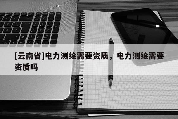 [云南省]電力測繪需要資質，電力測繪需要資質嗎