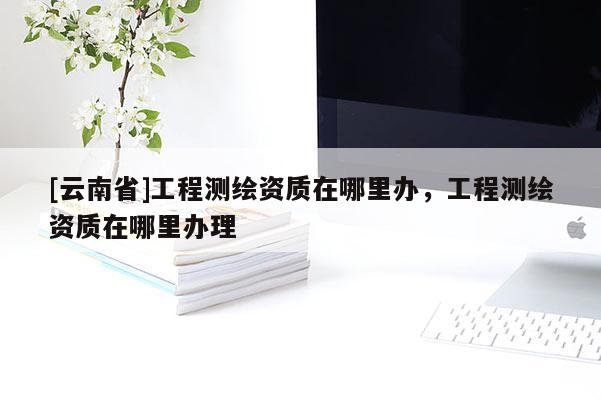 [云南省]工程測(cè)繪資質(zhì)在哪里辦，工程測(cè)繪資質(zhì)在哪里辦理