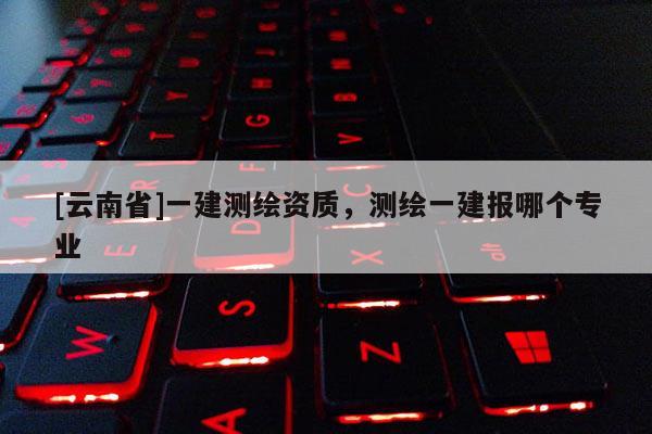 [云南省]一建測繪資質(zhì)，測繪一建報哪個專業(yè)
