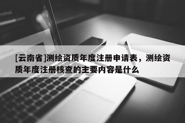 [云南省]測(cè)繪資質(zhì)年度注冊(cè)申請(qǐng)表，測(cè)繪資質(zhì)年度注冊(cè)核查的主要內(nèi)容是什么