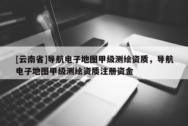 [云南省]導(dǎo)航電子地圖甲級(jí)測(cè)繪資質(zhì)，導(dǎo)航電子地圖甲級(jí)測(cè)繪資質(zhì)注冊(cè)資金