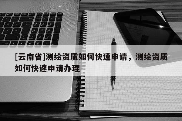 [云南省]測繪資質(zhì)如何快速申請，測繪資質(zhì)如何快速申請辦理