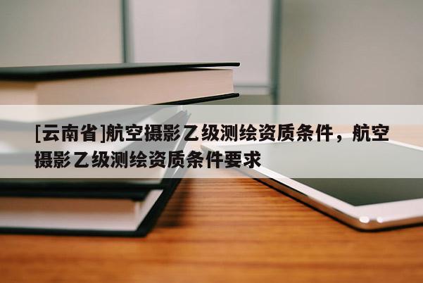 [云南省]航空攝影乙級測繪資質(zhì)條件，航空攝影乙級測繪資質(zhì)條件要求